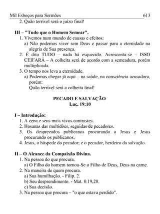 Mil Esboços para Sermões
2. Quão terrível será o juízo final!
III – "Tudo que o Homem Semear".
1. Vivemos num mundo de causas e efeitos:
a) Não podemos viver sem Deus e passar para a eternidade na
alegria de Sua presença.
2. É dito TUDO – nada há esquecido. Acrescenta-se – ISSO
CEIFARÁ – A colheita será de acordo com a semeadura, porém
multiplicada.
3. O tempo nos leva a eternidade.
a) Podemos chegar já aqui – na saúde, na consciência acusadora,
porém:
Quão terrível será a colheita final!
PECADO E SALVAÇÃO
Luc. 19:10
I – Introdução:
1. A cena e seus mais vivos contrastes.
2. Hosanas das multidões, seguidas de pecadores.
3. Os desprezados publicanos procurando a Jesus e Jesus
procurando os publicanos.
4. Jesus, o hóspede do pecador; e o pecador, herdeiro da salvação.
II – O Alcance da Compaixão Divina.
1. Na pessoa do que procura.
a) O Filho do homem tornou-Se o Filho de Deus, Deus na carne.
2. Na maneira de quem procura.
a) Sua humilhação. - Filip. 2.
b) Seu desprendimento. - Mat. 8:19,20.
c) Sua decisão.
3. Na pessoa que procura – "o que estava perdido".
613
 