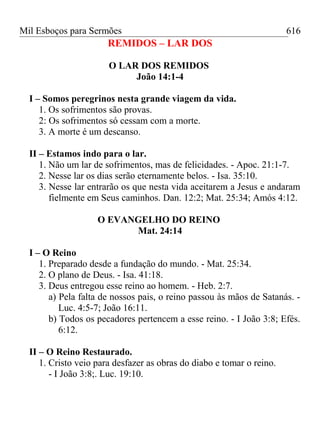 Mil Esboços para Sermões
REMIDOS – LAR DOS
O LAR DOS REMIDOS
João 14:1-4
I – Somos peregrinos nesta grande viagem da vida.
1. Os sofrimentos são provas.
2: Os sofrimentos só cessam com a morte.
3. A morte é um descanso.
II – Estamos indo para o lar.
1. Não um lar de sofrimentos, mas de felicidades. - Apoc. 21:1-7.
2. Nesse lar os dias serão eternamente belos. - Isa. 35:10.
3. Nesse lar entrarão os que nesta vida aceitarem a Jesus e andaram
fielmente em Seus caminhos. Dan. 12:2; Mat. 25:34; Amós 4:12.
O EVANGELHO DO REINO
Mat. 24:14
I – O Reino
1. Preparado desde a fundação do mundo. - Mat. 25:34.
2. O plano de Deus. - Isa. 41:18.
3. Deus entregou esse reino ao homem. - Heb. 2:7.
a) Pela falta de nossos pais, o reino passou às mãos de Satanás. -
Luc. 4:5-7; João 16:11.
b) Todos os pecadores pertencem a esse reino. - I João 3:8; Efés.
6:12.
II – O Reino Restaurado.
1. Cristo veio para desfazer as obras do diabo e tomar o reino.
- I João 3:8;. Luc. 19:10.
616
 