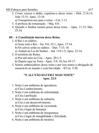 Mil Esboços para Sermões
2. Cristo venceu o diabo, expulsou-o desse reino. - Heb. 2:14,15;
João 12:31; Apoc, 12:10.
a) Transportou-nos para o reino. - Col. 1:13.
3. A profecia da restauração. - Miq. 4:8.
4. Quando o Senhor tomará posse desse reino. - Apoc. 11:15; Mat.
25:34.
III – A Constituição interna desse Reino.
1. O Rei e os súditos.
a) Jesus será o Rei. - Isa. 9:6; 32:1; Apoc, 17:14.
b) Os salvos serão os súditos. - Dan. 7:13; 18.
c) Andam na Lei do Senhor. - Sal. 119:1-3; Apoc. 22:14.
2. O território do Reino.
a) Por mil anos no Céu. - Apoc. 20:1-5.
b) Depois aqui na Terra - Apoc. 5:9, 10; Isa. 65:17.
3. Somos embaixadores desse reino e por isso temos a obrigação de
anunciá-lo ao mundo e com brevidade. - II Cor. 5:20.
"E ALI NÃO HAVERÁ MAIS NOITE"
Apoc. 22:5
1. Noite é um emblema de ignorância.
a) Céu é conhecimento.
2. Noite é um emblema de enfermidade.
a) Céu é perfeição.
3. Noite é um emblema de calmaria.
a) Céu é um desenvolvimento.
4. Noite é um emblema de vicissitude.
a) Céu é lugar de bonança.
5. Noite é um emblema de insegurança.
a) Céu é lugar de tranqüilidade e felicidade.
6. Noite é um emblema de mistério.
617
 