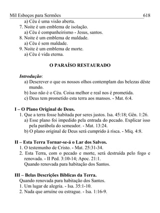 Mil Esboços para Sermões
a) Céu é uma visão aberta.
7. Noite é um emblema de isolação.
a) Céu é companheirismo - Jesus, santos.
8. Noite é um emblema de maldade.
a) Céu é sem maldade.
9. Noite é um emblema de morte.
a) Céu é vida eterna.
O PARAÍSO RESTAURADO
Introdução:
a) Descrever o que os nossos olhos contemplam das belezas dêste
mundo.
b) Isso não é o Céu. Coisa melhor e real nos é prometida.
c) Deus tem prometido esta terra aos mansos. - Mat. 6:4.
I – O Plano Original de Deus.
1. Que a terra fosse habitada por seres justos. Isa. 45:18; Gên. 1:26.
a) Esse plano foi impedido pela entrada do pecado. Explicar isso
pela parábola do semeador. - Mat. 13:24.
b) O plano original de Deus será cumprido à risca. - Miq. 4:8.
II – Esta Terra Tornar-se-á o Lar dos Salvos.
1. O testemunho de Cristo. - Mat. 25:31-34.
2. Esta Terra, com o pecado e morte, será destruída pelo fogo e
renovada. - II Ped. 3:10-14; Apoc. 21:1.
Quando renovada para habitação dos Santos.
III – Belas Descrições Bíblicas da Terra.
Quando renovada para habitação dos Santos.
1. Um lugar de alegria. - Isa. 35:1-10.
2. Nada que arruíne ou estrague. - Isa. 1:16-9.
618
 