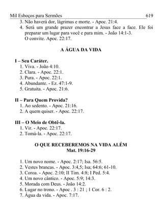 Mil Esboços para Sermões
3. Não haverá dor, lágrimas e morte. - Apoc. 21:4.
4. Será um grande prazer encontrar a Jesus face a face. Ele foi
preparar um lugar para você e para mim. - João 14:1-3.
O convite. Apoc. 22:17.
A ÁGUA DA VIDA
I – Seu Caráter.
1. Viva. - João 4:10.
2. Clara. - Apoc. 22:1.
3. Pura. - Apoc. 22:1.
4. Abundante. - Ez. 47:1-9.
5. Gratuita. - Apoc. 21:6.
II – Para Quem Provida?
1. Ao sedento. - Apoc. 21:16.
2. A quem quiser. - Apoc. 22:17.
III – O Meio de Obtê-la.
1. Vir. - Apoc. 22:17.
2. Tomá-la. - Apoc. 22:17.
O QUE RECEBEREMOS NA VIDA ALÉM
Mat. 19:16-29
1. Um novo nome. - Apoc. 2:17; Isa. 56:5.
2. Vestes brancas. - Apoc. 3:4,5; Isa; 64:6; 61-10.
3. Coroa. - Apoc. 2:10; II Tim. 4:8; I Ped. 5:4.
4. Um novo cântico. - Apoc. 5:9; 14:3.
5. Morada com Deus. - João 14:2.
6. Lugar no trono. - Apoc . 3 : 21 ; 1 Cor. 6 : 2.
7. Água da vida. - Apoc. 7:17.
619
 
