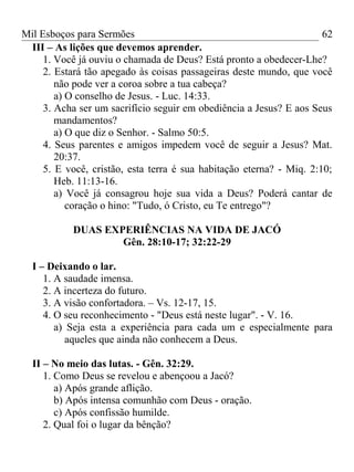 Mil Esboços para Sermões
III – As lições que devemos aprender.
1. Você já ouviu o chamada de Deus? Está pronto a obedecer-Lhe?
2. Estará tão apegado às coisas passageiras deste mundo, que você
não pode ver a coroa sobre a tua cabeça?
a) O conselho de Jesus. - Luc. 14:33.
3. Acha ser um sacrifício seguir em obediência a Jesus? E aos Seus
mandamentos?
a) O que diz o Senhor. - Salmo 50:5.
4. Seus parentes e amigos impedem você de seguir a Jesus? Mat.
20:37.
5. E você, cristão, esta terra é sua habitação eterna? - Miq. 2:10;
Heb. 11:13-16.
a) Você já consagrou hoje sua vida a Deus? Poderá cantar de
coração o hino: "Tudo, ó Cristo, eu Te entrego"?
DUAS EXPERIÊNCIAS NA VIDA DE JACÓ
Gên. 28:10-17; 32:22-29
I – Deixando o lar.
1. A saudade imensa.
2. A incerteza do futuro.
3. A visão confortadora. – Vs. 12-17, 15.
4. O seu reconhecimento - "Deus está neste lugar". - V. 16.
a) Seja esta a experiência para cada um e especialmente para
aqueles que ainda não conhecem a Deus.
II – No meio das lutas. - Gên. 32:29.
1. Como Deus se revelou e abençoou a Jacó?
a) Após grande aflição.
b) Após intensa comunhão com Deus - oração.
c) Após confissão humilde.
2. Qual foi o lugar da bênção?
62
 