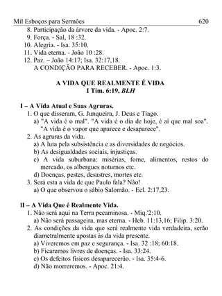 Mil Esboços para Sermões
8. Participação da árvore da vida. - Apoc. 2:7.
9. Força. - Sal, 18 :32.
10. Alegria. - Isa. 35:10.
11. Vida eterna. - João 10 :28.
12. Paz. – João 14:17; Isa. 32:17,18.
A CONDIÇÃO PARA RECEBER. - Apoc. 1:3.
A VIDA QUE REALMENTE É VIDA
I Tim. 6:19, BLH
I – A Vida Atual e Suas Agruras.
1. O que disseram, G. Junqueira, J. Deus e Tiago.
a) "A vida é o mal". "A vida é o dia de hoje, é aí que mal soa".
"A vida é o vapor que aparece e desaparece".
2. As agruras da vida.
a) A luta pela subsistência e as diversidades de negócios.
b) As desigualdades sociais, injustiças.
c) A vida suburbana: misérias, fome, alimentos, restos do
mercado, os albergues noturnos etc.
d) Doenças, pestes, desastres, mortes etc.
3. Será esta a vida de que Paulo fala? Não!
a) O que observou o sábio Salomão. - Ecl. 2:17,23.
lI – A Vida Que é Realmente Vida.
1. Não será aqui na Terra pecaminosa. - Miq.'2:10.
a) Não será passageira, mas eterna. - Heb. 11:13,16; Filip. 3:20.
2. As condições da vida que será realmente vida verdadeira, serão
diametralmente apostas às da vida presente.
a) Viveremos em paz e segurança. - Isa. 32 :18; 60:18.
b) Ficaremos livres de doenças. - Isa. 33:24.
c) Os defeitos físicos desaparecerão. - Isa. 35:4-6.
d) Não morreremos. - Apoc. 21:4.
620
 
