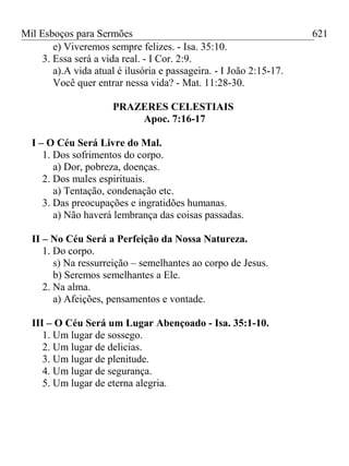 Mil Esboços para Sermões
e) Viveremos sempre felizes. - Isa. 35:10.
3. Essa será a vida real. - I Cor. 2:9.
a).A vida atual é ilusória e passageira. - I João 2:15-17.
Você quer entrar nessa vida? - Mat. 11:28-30.
PRAZERES CELESTIAIS
Apoc. 7:16-17
I – O Céu Será Livre do Mal.
1. Dos sofrimentos do corpo.
a) Dor, pobreza, doenças.
2. Dos males espirituais.
a) Tentação, condenação etc.
3. Das preocupações e ingratidões humanas.
a) Não haverá lembrança das coisas passadas.
II – No Céu Será a Perfeição da Nossa Natureza.
1. Do corpo.
s) Na ressurreição – semelhantes ao corpo de Jesus.
b) Seremos semelhantes a Ele.
2. Na alma.
a) Afeições, pensamentos e vontade.
III – O Céu Será um Lugar Abençoado - Isa. 35:1-10.
1. Um lugar de sossego.
2. Um lugar de delicias.
3. Um lugar de plenitude.
4. Um lugar de segurança.
5. Um lugar de eterna alegria.
621
 