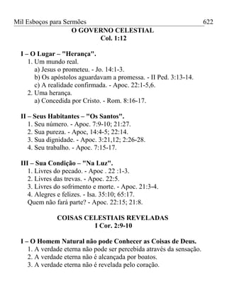 Mil Esboços para Sermões
O GOVERNO CELESTIAL
Col. 1:12
I – O Lugar – "Herança".
1. Um mundo real.
a) Jesus o prometeu. - Jo. 14:1-3.
b) Os apóstolos aguardavam a promessa. - II Ped. 3:13-14.
c) A realidade confirmada. - Apoc. 22:1-5,6.
2. Uma herança.
a) Concedida por Cristo. - Rom. 8:16-17.
II – Seus Habitantes – "Os Santos".
1. Seu número. - Apoc. 7:9-10; 21:27.
2. Sua pureza. - Apoc, 14:4-5; 22:14.
3. Sua dignidade. - Apoc. 3:21,12; 2:26-28.
4. Seu trabalho. - Apoc. 7:15-17.
III – Sua Condição – "Na Luz".
1. Livres do pecado. - Apoc . 22 :1-3.
2. Livres das trevas. - Apoc. 22:5.
3. Livres do sofrimento e morte. - Apoc. 21:3-4.
4. Alegres e felizes. - Isa. 35:10; 65:17.
Quem não fará parte? - Apoc. 22:15; 21:8.
COISAS CELESTIAIS REVELADAS
I Cor. 2:9-10
I – O Homem Natural não pode Conhecer as Coisas de Deus.
1. A verdade eterna não pode ser percebida através da sensação.
2. A verdade eterna não é alcançada por boatos.
3. A verdade eterna não é revelada pelo coração.
622
 