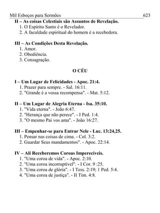Mil Esboços para Sermões
II – As coisas Celestiais são Assuntos de Revelação.
1. O Espírito Santo é o Revelador.
2. A faculdade espiritual do homem é a recebedora.
III – As Condições Desta Revelação.
1. Amor.
2. Obediência.
3. Consagração.
O CÉU
I – Um Lugar de Felicidades - Apoc. 21:4.
1. Prazer para sempre. - Sal. 16:11.
2. "Grande é a vossa recompensa". - Mat. 5:12.
II – Um Lugar de Alegria Eterna - Isa. 35:10.
1. "Vida eterna". - João 6:47.
2. "Herança que não perece". - I Ped. 1:4.
3. "O mesmo Pai vos ama". - João 16:27.
III – Empenhar-se para Entrar Nele - Luc. 13:24,25.
1. Pensar nas coisas de cima. - Col. 3:2.
2. Guardar Seus mandamentos". - Apoc. 22:14.
IV – Ali Receberemos Coroas Imperecíveis.
1. "Uma coroa de vida". - Apoc. 2:10.
2. "Uma coroa incorruptível". - I Cor. 9 :25.
3. "Uma coroa de glória". - I Tess. 2:19; 1 Ped. 5:4.
4. "Uma coroa de justiça". - II Tim. 4:8.
623
 