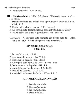 Mil Esboços para Sermões
3 . Pelos apóstolos. - Atos 16 :17.
III – Oportunidades - II Cor. 6:2. Agora! "Convertei-vos agora". . .
Jer. 35:16.
1. Depois da morte não haverá mais oportunidade: segue-se o juízo.
- Heb. 9:27.
2. Cristo virá em breve. - Apoc . 3:11; Filip. 4:5.
3. A oportunidade desperdiçada: A porta estreita. Luc. 13:22-27.
A triste história das cinco virgens loucas. Mat. 25:1-13.
Conclusão - A Salvação está somente em Cristo pela fé. - Atos
4:12; Ef. 2:8,9. "Vinde, que já está tudo preparado".
SINAIS DA SALVAÇÃO
I João 5:13
1. Fé em Cristo. - At. 16:31.
2. Abandono do pecado. - Isa. 55:7,8.
3. Tristeza pelo pecado. - Sal. 51:1,2.
4. Amor para com o povo de Deus. - I João 14:21.
5. O testemunho do Espírito. - Gál. 4:6.
6. A obediência à Sua Palavra. - João 14:21.
7. O fruto do Espírito. - Gál. 5:22,23.
8. Ansiedade pela volta de Cristo. - I Tess. 1:9,10.
ARITMÉTICA DA SALVAÇÃO
1. Pecado subtraído.
2. Graça adicionada.
3. Paz multiplicada.
4. Dons divididos.
625
 