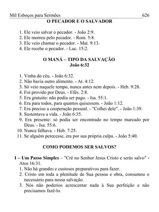 Mil Esboços para Sermões
O PECADOR E O SALVADOR
1. Ele veio salvar o pecador. - João 2:9.
2. Ele morreu pelo pecador. - Rom. 5:8.
3. Ele veio chamar o pecador. - Mat. 9:13.
4. Ele recebe o pecador. - Luc. 15:2.
O MANÁ – TIPO DA SALVAÇÃO
João 6:32
1. Vinha do céu. - João 6:32.
2. Não havia outro alimento. - At. 4:12.
3. Só veio naquele tempo, nunca antes nem depois. - Heb. 9:28.
4. Foi provido por Deus. - Efés. 2:8.
5. Era gratuito: não podia ser pago. - Isa. 55:1.
6. Era para todos, para quantos quisessem. - João 1:12.
7. Era preciso a cooperação pessoal. - "Colhei dele". - João 1:39.
8. Sustentava a vida. - João 6:35.
9. Era presente: só podia ser encontrado no tempo marcado por
Deus. - Isa. 55:6.
10. Nunca falhava. - Heb. 7:25.
11. Se alguém perecesse, era por sua própria culpa. - João 5:40.
COMO PODEMOS SER SALVOS?
I – Um Passo Simples – "Crê no Senhor Jesus Cristo e serás salvo" -
Atos 16:31.
1. Não há grandes e custosos preparativos para fazer.
2. Cristo em toda a plenitude de Sua pessoa e obra, consumou o
necessário para nossa salvação.
3. Nós não poderios acrescentar nada à Sua perfeição e não
precisamos fazê-lo.
626
 