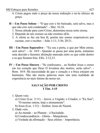 Mil Esboços para Sermões
4. Cristo pagou todo o preço da nossa redenção e no-la oferece de
graça.
II – Um Passo Solene – "O que crer e for batizado, será salvo, mas o
que não crer será condenado". - Mar. 16:16.
1. Nossa atitude para corri Cristo, determina nossa sorte eterna.
2. Depende de nós cremos ou não crermos nEle.
3. A oferta se faz em boa fé, porém nós somos responsáveis por
escutar, crer e receber. - João 1:11; 3:36; 20:31.
III – Um Passo Separativo – "Eu sou a porta, o que por Mim entrar,
será salvo". - Jo. 10:9 - Quando se passa por uma porta, tomamos
uma decisão e fazemos distinção marcada entre os que estão dentro
e os que ficaram fora. Efés. 2:12,13.
IV – Um Passo Sincero - "Se confessares... ao Senhor Jesus e creres
em teu coração que Deus O levantou dos mortos, serás salvo". -
Rom. 10:9. Há necessidade de que o coração e a boca estejam em
harmonia. Não são meras palavras mais sim uma realidade de
experiência no mais íntimo do nosso ser.
SALVAÇÃO POR CRISTO
I Tim. 1:15
1. Quem veio.
a) Cristo (Luc. 2:11) – Jeová; o Ungido; o Criador; o "Eu Sou";
"O mesmo ontem, hoje e eternamente".
b) Jesus (Luc. 1:31) – Senhor; Jesus de Nazaré.
2. Onde veio.
a) Ao mundo – ao Planeta – à Sociedade.
b) Condescendência – Glória – Manjedoura.
c) Verdade da afirmação – Seus efeitos – Importância.
627
 