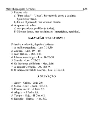 Mil Esboços para Sermões
3. Porque veio.
a) "Para salvar" – "Jesus". Salvador do corpo e da alma.
Saúde e salvação.
b) Único objetivo de Sua vinda ao mundo.
4. A. quem veio salvar.
a) Aos pecadores perdidos (a todos).
b) Não aos justos, mas aos injustos (imperfeitos, perdidos).
SALVAÇÃO SEM BATISMO
Primeiro a salvação, depois o batismo.
1. A mulher pecadora. - Luc. 7:36,50.
2. Zaqueu. - Luc . 19:1-10.
3. João Batista. - Mat. 3:14.
4. Lázaro, o mendigo. - Luc. 16:20-30.
5. Simeão. - Luc. 2:25-32.
6. Os inocentes de Belém. - Mat. 2:16.
7. A casa de Cornélio. - At. 15:8-9.
8. O ladrão convertido na cruz. - Luc. 23:39-43.
A SALVAÇÃO
1. Autor – Cristo. - João 2:9.
2. Modo – Crer. - Rom. 10:8-13.
3. Conhecimento. - I João 5:3.
4. Alegria. – I Pedro 1:8.
5. Tempo – Hoje. - II Cor. 6:2.
6. Duração – Eterna. - Heb. 5:9.
628
 