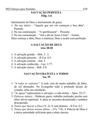 Mil Esboços para Sermões
SALVAÇÃO PERFEITA
Filip. 1:6
Inteiramente de Deus e inteiramente de graça.
1. No seu início – "Aquele que em vós começou a boa obra". –
Passado.
2. Na sua continuação – "A aperfeiçoará" – Presente.
3. Na sua consumação – "Até o dia de Jesus Cristo" – Futuro.
Deus começa a obra; Deus a continua; Deus a acaba com perfeição.
A SALVAÇÃO DE DEUS
Atos 28:28
1. A salvação grande. - Heb. 2 : 3.
2. A salvação presente. - II Cor. 6:2.
3. A salvação comum. - Jud. 3.
4. A salvação conhecida. - Luc. 1:77.
5. A salvação eterna. - Heb. 5:9.
SALVAÇÃO GRATUITA A TODOS
Isa. 55
1. "A todos os sedentos". A sede vem do muito trabalho, da febre,
do sol abrasador. No Evangelho todo o profundo desejo do
coração, acha sua satisfação.
2. "As águas" representam a salvação, a vida eterna. - Apoc. 22:17.
3. Esforços inúteis. - Dinheiro gasto, trabalho realizado, porém sem
obter alívio espiritual. A alma se encontra desanimada e também
desesperada.
4. Temos que buscar a Deus (V. 6). E sem demora. - II Cor. 6:2.
5. Temos que deixar nossas idéias. - (Vs. 7-9). A Palavra de Deus é
a única autoridade suficiente para a alma sincera.
629
 