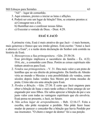 Mil Esboços para Sermões
"Ali" – lugar de comunhão.
3. Aqui estamos, prestes a iniciar as lutas e aflições.
4. Poderá ser este um lugar de bênção? Sim, se estamos prontos a:
a) Consagrar-nos a Ele.
b) Humilhar-nos e confessar nossas faltas.
c) Executar a vontade de Deus. - Deut. 4:29.
ESAÚ E JACÓ
À primeira vista, Esaú é mais atrativo do que Jacó – é mais homem,
mais generoso e franco que seu irmão gêmeo. Está escrito: "Amei a Jacó
e aborreci a Esaú", e a razão desta declaração do Senhor está contida na
história de Esaú.
1. Menosprezou a Sua primogenitura. - Gên. 25:30-34.
Esse privilégio implicava o sacerdócio da família - Êx. 4:22;
19:6, etc., a comunhão com Deus. Porém as coisas espirituais não
tinham atrativos para Esaú.
2. Vendeu sua primogenitura. - V. 31. Deu mais valor a um prato de
lentilhas que ao seu direito de primogênito. Da família de Abraão
viria ao mundo o Messias e esta possibilidade ele vendeu, como
séculos depois Judas vendeu Seu Mestre por trinta moedas de
prata. Cristo não era uma atração para Esaú.
3. Perdeu a Bênção. - Gên. 27:30. É certo que Jacó enganou para
obter a bênção de Isaac e mais tarde colheu o fruto amargo de ser
enganado por seus filhos. Ele sabia apreciar a bênção do pai e seu
justo valor com todas as vantagens espirituais que ela envolvia.
Esaú pensa no presente, e Jacó, no futuro.
4. Não achou lugar de arrependimento. - Heb. 12:16-17. Feita a
escolha, não pôde recuperar o perdido. Não pôde fazer Isaac
mudar de parecer e conceder-lhe a bênção que havia Perdido por
sua insensatez. "O choro e ranger de dentes" foi a sua porção.
63
 