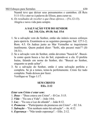 Mil Esboços para Sermões
Naamã teve que deixar seus pensamentos e caminhos. (II Reis
5:11-15) e ater-se à palavra de Eliseu, para curar-se.
6. Os resultados de receber o que Deus oferece. - (Vs.12-13).
Alegria e nova vida para sempre.
A SALVAÇÃO VEM DO SENHOR
Sal. 3:8; Gên. 49:18; Sal. 15:6
1. Se a salvação vem do Senhor, então são inúteis nossos esforços
para operá-la. Examinem-se as seguintes passagens: Sal. 127:1-2;
Rom. 4:5. Os Judeus junto ao Mar Vermelho se inquietaram
inutilmente. Quem poderá dizer: "Sofri, não pecarei mais"? (Jó
34:31) .
2. Se a salvação vem do Senhor, então devemos "buscá-la". Buscá-
la como quem busca a luz do Sol, expondo-se a ela. O profeta
Isaías, falando em nome do Senhor, diz: "Buscai ao Senhor,
enquanto se pode achar".
3. Se a salvação do Senhor, então é uma salvação perfeita e
completa. Se já a temos, temo-la perfeitamente. Cristo fez tudo
completo. Nada deixou por fazer.
Verifique-se Tiago 1:17.
SEM CRISTO
Efés. 2:12
Estar sem Cristo é estar sem:
1. Deus – "Deus estava em Cristo". - II Cor. 5:15.
2. Vida – "Eu sou a Vida". - João 14:6.
3. Luz – "Eu sou a Luz do afundo". - João 8:12.
4. Promessa – "Participantes da promessa em Cristo". - Ef. 3:6.
5. Salvação – "Em nenhum outro há salvação". - At. 4:12.
6. Esperança – "Não tendo esperança". - Efés. 2:12.
630
 