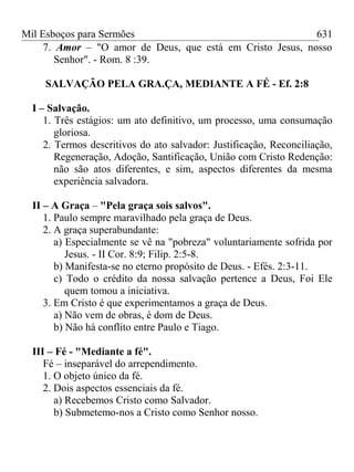 Mil Esboços para Sermões
7. Amor – "O amor de Deus, que está em Cristo Jesus, nosso
Senhor". - Rom. 8 :39.
SALVAÇÃO PELA GRA.ÇA, MEDIANTE A FÉ - Ef. 2:8
I – Salvação.
1. Três estágios: um ato definitivo, um processo, uma consumação
gloriosa.
2. Termos descritivos do ato salvador: Justificação, Reconciliação,
Regeneração, Adoção, Santificação, União com Cristo Redenção:
não são atos diferentes, e sim, aspectos diferentes da mesma
experiência salvadora.
II – A Graça – "Pela graça sois salvos".
1. Paulo sempre maravilhado pela graça de Deus.
2. A graça superabundante:
a) Especialmente se vê na "pobreza" voluntariamente sofrida por
Jesus. - II Cor. 8:9; Filip. 2:5-8.
b) Manifesta-se no eterno propósito de Deus. - Efés. 2:3-11.
c) Todo o crédito da nossa salvação pertence a Deus, Foi Ele
quem tomou a iniciativa.
3. Em Cristo é que experimentamos a graça de Deus.
a) Não vem de obras, é dom de Deus.
b) Não há conflito entre Paulo e Tiago.
III – Fé - "Mediante a fé".
Fé – inseparável do arrependimento.
1. O objeto único da fé.
2. Dois aspectos essenciais da fé.
a) Recebemos Cristo como Salvador.
b) Submetemo-nos a Cristo como Senhor nosso.
631
 