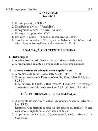 Mil Esboços para Sermões
A SALVAÇÃO
Isa. 45:22
1. Um simples ato. – "Olhai".
2. Uma Pessoa divina – "Para Mim".
3. Uma grande certeza – "E sereis salvos".
4. Uma questão pessoal – "Vós".
5. Um convite amplo – "Todos os moradores da Terra".
6. Um único Salvador – "Deus justo e Salvador não há além de
mim. Porque Eu sou Deus, e não há outro". - V. 21.
A SALVAÇÃO DO CRENTE É ETERNA
I – Introdução:
1. A salvação é toda de Deus – não parcialmente do homem.
2. A regeneração garante a perpetuidade da fé e uma natureza
lI – A nossa certeza da salvação eterna apóia-se em:
1. A promessa de Jesus. - João 3;16; 5 :24; 6 :47; 10 :27-30.
2. O propósito eterno de Deus. - João 6 :39; Efés. 1:3-6, 9, 11; Rom.
8:28-30.
3. O sacerdócio de Cristo. - Heb. 7:24,25; I João 2:2. Um exemplo
da obra intercessória de Cristo: Luc. 22:31,33; João 17:11-15.
TRÊS PERGUNTAS SOBRE A SALVAÇÃO
1. A pergunta do curioso: "Senhor, são poucos os que se salvam? -
Luc. 13:23.
Resposta: Que importa a você se são poucos ou muitos? O que
você deve a importar é se você será um deles!
2. A pergunta do incrédulo: "Quem poderá, então, salvar-se?" -
Mat. 19:25.
632
 