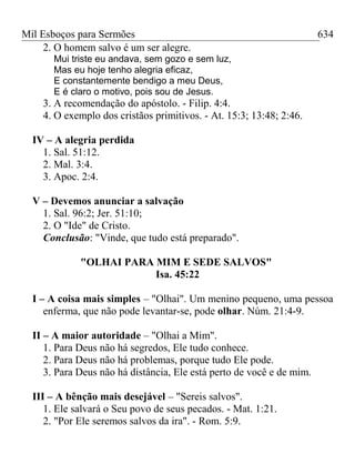 Mil Esboços para Sermões
2. O homem salvo é um ser alegre.
Mui triste eu andava, sem gozo e sem luz,
Mas eu hoje tenho alegria eficaz,
E constantemente bendigo a meu Deus,
E é claro o motivo, pois sou de Jesus.
3. A recomendação do apóstolo. - Filip. 4:4.
4. O exemplo dos cristãos primitivos. - At. 15:3; 13:48; 2:46.
IV – A alegria perdida
1. Sal. 51:12.
2. Mal. 3:4.
3. Apoc. 2:4.
V – Devemos anunciar a salvação
1. Sal. 96:2; Jer. 51:10;
2. O "Ide" de Cristo.
Conclusão: "Vinde, que tudo está preparado".
"OLHAI PARA MIM E SEDE SALVOS"
Isa. 45:22
I – A coisa mais simples – "Olhai". Um menino pequeno, uma pessoa
enferma, que não pode levantar-se, pode olhar. Núm. 21:4-9.
II – A maior autoridade – "Olhai a Mim".
1. Para Deus não há segredos, Ele tudo conhece.
2. Para Deus não há problemas, porque tudo Ele pode.
3. Para Deus não há distância, Ele está perto de você e de mim.
III – A bênção mais desejável – "Sereis salvos".
1. Ele salvará o Seu povo de seus pecados. - Mat. 1:21.
2. "Por Ele seremos salvos da ira". - Rom. 5:9.
634
 