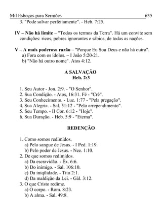 Mil Esboços para Sermões
3. "Pode salvar perfeitamente". - Heb. 7:25.
IV – Não há limite – "Todos os termos da Terra". Há um convite sem
condições: ricos, pobres ignorantes e sábios, de todas as nações.
V – A mais poderosa razão – "Porque Eu Sou Deus e não há outro".
a) Fora com os ídolos. – I João 5:20-21.
b) "Não há outro nome". Atos 4:12.
A SALVAÇÃO
Heb. 2:3
1. Seu Autor - Jon. 2:9. - "O Senhor".
2. Sua Condição. - Atos, 16:31. Fé - "Crê".
3. Seu Conhecimento. - Luc. 1:77 - "Pela pregação".
4. Sua Alegria. - Sal. 51:12 - "Pelo arrependimento".
5. Seu Tempo. - II Cor. 6:12 - "Hoje".
6. Sua Duração. - Heb. 5:9 - "Eterna".
REDENÇÃO
1. Como somos redimidos.
a) Pelo sangue de Jesus. - I Ped. 1:19.
b) Pelo poder de Jesus. - Nee. 1:10.
2. De que somos redimidos.
a) Da escravidão. - Êx. 6:6.
b) Do inimigo. - Sal. 106:10.
c) Da iniqüidade. - Tito 2:1.
d) Da maldição da Lei. - Gál. 3:12.
3. O que Cristo redime.
a) O corpo. - Rom. 8:23.
b) A alma. - Sal. 49:8.
635
 