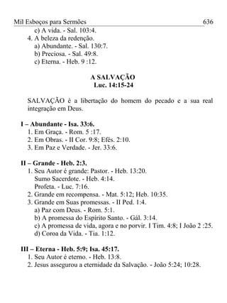 Mil Esboços para Sermões
c) A vida. - Sal. 103:4.
4. A beleza da redenção.
a) Abundante. - Sal. 130:7.
b) Preciosa. - Sal. 49:8.
c) Eterna. - Heb. 9 :12.
A SALVAÇÃO
Luc. 14:15-24
SALVAÇÃO é a libertação do homem do pecado e a sua real
integração em Deus.
I – Abundante - Isa. 33:6.
1. Em Graça. - Rom. 5 :17.
2. Em Obras. - II Cor. 9:8; Efés. 2:10.
3. Em Paz e Verdade. - Jer. 33:6.
II – Grande - Heb. 2:3.
1. Seu Autor é grande: Pastor. - Heb. 13:20.
Sumo Sacerdote. - Heb. 4:14.
Profeta. - Luc. 7:16.
2. Grande em recompensa. - Mat. 5:12; Heb. 10:35.
3. Grande em Suas promessas. - II Ped. 1:4.
a) Paz com Deus. - Rom. 5:1.
b) A promessa do Espírito Santo. - Gál. 3:14.
c) A promessa de vida, agora e no porvir. I Tim. 4:8; I João 2 :25.
d) Coroa da Vida. - Tia. 1:12.
III – Eterna - Heb. 5:9; Isa. 45:17.
1. Seu Autor é eterno. - Heb. 13:8.
2. Jesus assegurou a eternidade da Salvação. - João 5:24; 10:28.
636
 