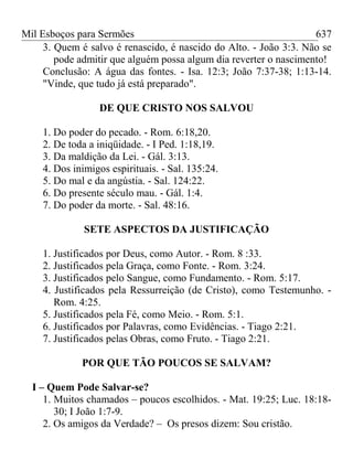 Mil Esboços para Sermões
3. Quem é salvo é renascido, é nascido do Alto. - João 3:3. Não se
pode admitir que alguém possa algum dia reverter o nascimento!
Conclusão: A água das fontes. - Isa. 12:3; João 7:37-38; 1:13-14.
"Vinde, que tudo já está preparado".
DE QUE CRISTO NOS SALVOU
1. Do poder do pecado. - Rom. 6:18,20.
2. De toda a iniqüidade. - I Ped. 1:18,19.
3. Da maldição da Lei. - Gál. 3:13.
4. Dos inimigos espirituais. - Sal. 135:24.
5. Do mal e da angústia. - Sal. 124:22.
6. Do presente século mau. - Gál. 1:4.
7. Do poder da morte. - Sal. 48:16.
SETE ASPECTOS DA JUSTIFICAÇÃO
1. Justificados por Deus, como Autor. - Rom. 8 :33.
2. Justificados pela Graça, como Fonte. - Rom. 3:24.
3. Justificados pelo Sangue, como Fundamento. - Rom. 5:17.
4. Justificados pela Ressurreição (de Cristo), como Testemunho. -
Rom. 4:25.
5. Justificados pela Fé, como Meio. - Rom. 5:1.
6. Justificados por Palavras, como Evidências. - Tiago 2:21.
7. Justificados pelas Obras, como Fruto. - Tiago 2:21.
POR QUE TÃO POUCOS SE SALVAM?
I – Quem Pode Salvar-se?
1. Muitos chamados – poucos escolhidos. - Mat. 19:25; Luc. 18:18-
30; I João 1:7-9.
2. Os amigos da Verdade? – Os presos dizem: Sou cristão.
637
 
