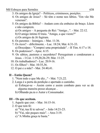 Mil Esboços para Sermões
3. Os amigos da Igreja? – Políticos, criminosos, posições.
4. Os amigos de Jesus? – Só têm o nome nos lábios. "Em vão Me
veneram".
5. Os amigos da Bíblia? – Andam com ela embaixo do braço. Lêem
e não cumprem.
a) Os amigos – A pergunta do Rei: "Amigo...". - Mat. 22:12.
b) O amigo íntimo O traiu. "Amigo, a que vieste?"
c) Os amigos de Jó fugiram.
6. Os parentes – Inimigos. - Mat. 11:36.
7. Os ricos? – dificilmente. - Luc. 18:24; Mat. 6:31-33.
a) Desculpas - "Comprei uma propriedade". - II Tim. 6:17 e 18.
8. Os poderosos? - Apoc. 6:15.
9. Os sábios, pastores e sacerdotes? Perseguiram e condenaram a
Jesus. - I Cor. 1:19,20,26-29; Mat. 11:25.
10. Os trabalhadores? - Luc. 20:9-16.
11. Os filhos? - Mat. 10:35,36.
12. O pai e a mãe? - Mat. 24:40,41.
II – Então Quem?
1. "Nem todo o que Me diz..." - Mat. 7:21,22.
2. Larga é a porta da perdição e apertado o caminho.
a) Esforçar-se – Assim corro e assim combato para ver se de
alguma maneira posso alcançar. .
b) Olhando pa.ra o Autor e Consumador.
III – Os que aceitam.
1. Aquele que crer. - Mar. 16:15-16.
2. O que tem fé:
a) "Vai, tua fé te salvou". - João 14:21-23.
b) "Vai, não peques mais". - Atos 3:19.
c) "A Minha graça te basta."
638
 