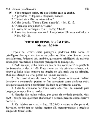Mil Esboços para Sermões
IV – Vão e tragam todos, até que Minha casa se encha.
1. A pecadora, os leprosos, aleijados, mancos.
2. "Deixai vir a Mim as criancinhas."
3. O fim de tudo: "Teme a Deus e guarda". - Ecl. 12:12.
4. "Ainda que esteja morto, viverá."
5. O conselho de Tiago. - Tia. 1:19-29; 2:14-18.
6. Jesus tem interesse em você. Lança sobre Ele seus cuidados. -
Núm. 6:24-26.
PERTO DO REINO, PORÉM FORA
Marcos 12:28-40
Depois de lermos estas passagens, podemos falar sobre os
privilégios dos que escutaram as palavras ditas pelo Senhor Jesus
pessoalmente. Podemos ver, também, que nossos privilégios são maiores
ainda, pois recebemos a completa mensagem do Evangelho.
1. Pode ser que, tenha maior efeito em nós, como se vê na parábola
do Semeador. - Mar. 4:1-20. Fracassaram as três primeiras classes, não
houve colheita nelas, embora na terceira se veja mais que na primeira.
Dura mais tempo o efeito, porém no fim não dá fruto. .
2. Os construtores da arca de Noé (seus auxiliares) podiam
descrever a construção, porém no fim pereceram como qualquer outro
dos que estavam fora e não tinham ajudado na construção da arca.
3. Judas foi chamado por Jesus, associado com Ele. enviado para
pregar, porém por fim se perdeu.
4. Herodes fez muitas coisas, por causa da verdade pregada. Mar.
6:20 - porém, não querendo abandonar o pecado, pereceu como escravo
do vício.
5. Os ladrões na cruz. - Luc. 23:39-43 - estavam tão perto do
Salvador, porém um se perdeu mesmo ali, menosprezando o precioso
sangue de Jesus Cristo.
639
 