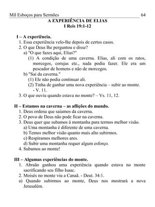 Mil Esboços para Sermões
A EXPERIÊNCIA DE ELIAS
I Reis 19:1-12
I – A experiência.
1. Essa experiência velo-lhe depois de certos casos.
2. O que Deus lhe perguntou e disse?
a) "O que fazes aqui, Elias?"
(1) A condição de uma caverna. Elias, ali com os ratos,
morcegos, corujas etc., nada podia fazer. Ele era um
pescador de homens e não de morcegos.
b) "Sai da caverna."
(1) Ele não podia continuar ali.
(2) Tinha de ganhar uma nova experiência – subir ao monte.
- V. 11.
3. O que ouviu quando estava no monte? – Vs. 11, 12.
II – Estamos na caverna – as aflições do mundo.
1. Deus ordena que saiamos da caverna.
2. O povo de Deus não pode ficar na caverna.
3. Deus quer que subamos à montanha para termos melhor visão.
a) Uma montanha é diferente de uma caverna.
b) Temos melhor visão quanto mais alto subirmos.
c) Respiramos melhores ares.
d) Subir uma montanha requer algum esforço.
4. Subamos ao monte!
III – Algumas experiências do monte.
1. Abraão ganhou uma experiência quando estava no monte
sacrificando seu filho Isaac.
2. Moisés no monte viu a Canaã. - Deut. 34:1.
a) Quando subirmos ao monte, Deus nos mostrará a nova
Jerusalém.
64
 