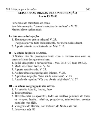 Mil Esboços para Sermões
SEIS COISAS DIGNAS DE CONSIDERAÇÃO
Lucas 13:22-30
Parte final do ministério de Jesus.
Sua determinação: "caminhando para Jerusalém". - V. 22.
Muitos não o veriam mais.
I – Sua solene indagação.
1. São poucos os que se salvam? V. 23.
(Pergunta talvez feita levianamente, por mera curiosidade).
2. A porta estreita caracterizada em Mat. 7:13.
II – A solene resposta de Jesus.
O Senhor não Se preocupou tanto com o número mas com as
características dos que se salvam.
1. Só há uma porta: a porta estreita. - Mat. 7:13 (Cf. João 10:7,9).
2. Modo de entrar: Porfiai! V. 24.
3. A porta será fechada. V. 25.
4. As desculpas e alegações dos iníquos. V. 26.
5. A positiva negação: "Não sei de onde sois". V. 25.
6. A razão da repulsa: "Vós que obrais iniqüidade". V. 27.
III – A solene congregação dos salvos.
1. Ali estarão Abraão, Isaque, Jacó.
2. Todos profetas.
3. Deverão estar os apóstolos, todos os cristãos genuínos de todos
os tempos: heróis, mártires, pregadores, missionários, crentes
humildes mas fiéis.
4. Virá gente do Oriente, do Ocidente, do Norte e do Sul.
5. Estaremos nós lá?
640
 