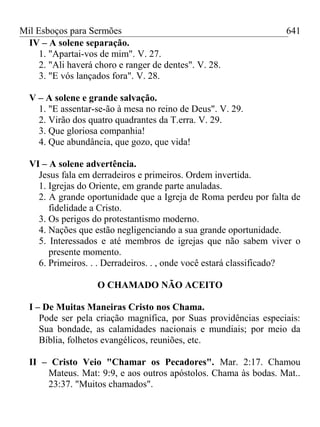 Mil Esboços para Sermões
IV – A solene separação.
1. "Apartai-vos de mim". V. 27.
2. "Ali haverá choro e ranger de dentes". V. 28.
3. "E vós lançados fora". V. 28.
V – A solene e grande salvação.
1. "E assentar-se-ão à mesa no reino de Deus". V. 29.
2. Virão dos quatro quadrantes da T.erra. V. 29.
3. Que gloriosa companhia!
4. Que abundância, que gozo, que vida!
VI – A solene advertência.
Jesus fala em derradeiros e primeiros. Ordem invertida.
1. Igrejas do Oriente, em grande parte anuladas.
2. A grande oportunidade que a Igreja de Roma perdeu por falta de
fidelidade a Cristo.
3. Os perigos do protestantismo moderno.
4. Nações que estão negligenciando a sua grande oportunidade.
5. Interessados e até membros de igrejas que não sabem viver o
presente momento.
6. Primeiros. . . Derradeiros. . , onde você estará classificado?
O CHAMADO NÃO ACEITO
I – De Muitas Maneiras Cristo nos Chama.
Pode ser pela criação magnífica, por Suas providências especiais:
Sua bondade, as calamidades nacionais e mundiais; por meio da
Bíblia, folhetos evangélicos, reuniões, etc.
II – Cristo Veio "Chamar os Pecadores". Mar. 2:17. Chamou
Mateus. Mat: 9:9, e aos outros apóstolos. Chama às bodas. Mat..
23:37. "Muitos chamados".
641
 