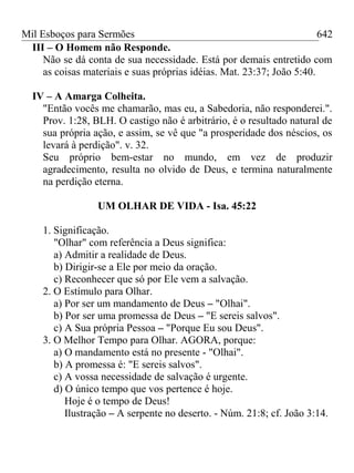Mil Esboços para Sermões
III – O Homem não Responde.
Não se dá conta de sua necessidade. Está por demais entretido com
as coisas materiais e suas próprias idéias. Mat. 23:37; João 5:40.
IV – A Amarga Colheita.
"Então vocês me chamarão, mas eu, a Sabedoria, não responderei.".
Prov. 1:28, BLH. O castigo não é arbitrário, é o resultado natural de
sua própria ação, e assim, se vê que "a prosperidade dos néscios, os
levará à perdição". v. 32.
Seu próprio bem-estar no mundo, em vez de produzir
agradecimento, resulta no olvido de Deus, e termina naturalmente
na perdição eterna.
UM OLHAR DE VIDA - Isa. 45:22
1. Significação.
"Olhar" com referência a Deus significa:
a) Admitir a realidade de Deus.
b) Dirigir-se a Ele por meio da oração.
c) Reconhecer que só por Ele vem a salvação.
2. O Estímulo para Olhar.
a) Por ser um mandamento de Deus – "Olhai".
b) Por ser uma promessa de Deus – "E sereis salvos".
c) A Sua própria Pessoa – "Porque Eu sou Deus".
3. O Melhor Tempo para Olhar. AGORA, porque:
a) O mandamento está no presente - "Olhai".
b) A promessa é: "E sereis salvos".
c) A vossa necessidade de salvação é urgente.
d) O único tempo que vos pertence é hoje.
Hoje é o tempo de Deus!
Ilustração – A serpente no deserto. - Núm. 21:8; cf. João 3:14.
642
 