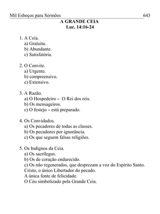 Mil Esboços para Sermões
A GRANDE CEIA
Luc. 14:16-24
1. A Ceia.
a) Gratuita.
b) Abundante.
c) Satisfatória.
2. O Convite.
a) Urgente.
b) compreensivo.
c) Extensivo.
3. A Razão.
a) O Hospedeiro – O Rei dos reis.
b) Os mensageiros.
c) O festejo – está preparado.
4. Os Convidados.
a) Os pecadores de todas as classes.
b) Os pecadores por ignorância.
c) Os que seguem falsas religiões.
5. Os Indignos da Ceia.
a) Os sacrílegos.
b) Os de coração endurecido.
c) Os não regenerados, que desprezam a voz do Espírito Santo.
Cristo, o único Libertador do pecado.
A única fonte de felicidade.
O Céu simbolizado pela Grande Ceia.
643
 