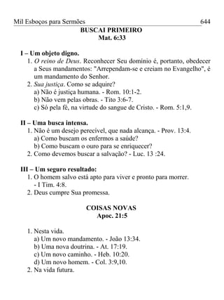 Mil Esboços para Sermões
BUSCAI PRIMEIRO
Mat. 6:33
I – Um objeto digno.
1. O reino de Deus. Reconhecer Seu domínio é, portanto, obedecer
a Seus mandamentos: "Arrependam-se e creiam no Evangelho", é
um mandamento do Senhor.
2. Sua justiça. Como se adquire?
a) Não é justiça humana. - Rom. 10:1-2.
b) Não vem pelas obras. - Tito 3:6-7.
c) Só pela fé, na virtude do sangue de Cristo. - Rom. 5:1,9.
II – Uma busca intensa.
1. Não é um desejo perecível, que nada alcança. - Prov. 13:4.
a) Como buscam os enfermos a saúde?
b) Como buscam o ouro para se enriquecer?
2. Como devemos buscar a salvação? - Luc. 13 :24.
III – Um seguro resultado:
1. O homem salvo está apto para viver e pronto para morrer.
- I Tim. 4:8.
2. Deus cumpre Sua promessa.
COISAS NOVAS
Apoc. 21:5
1. Nesta vida.
a) Um novo mandamento. - João 13:34.
b) Uma nova doutrina. - At. 17:19.
c) Um novo caminho. - Heb. 10:20.
d) Um novo homem. - Col. 3:9,10.
2. Na vida futura.
644
 