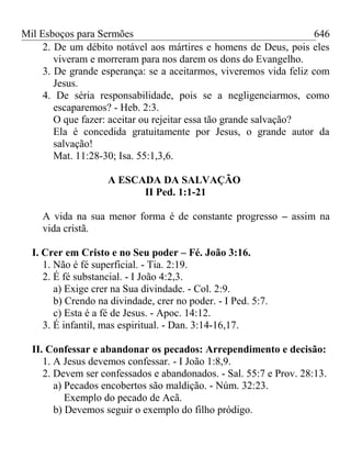 Mil Esboços para Sermões
2. De um débito notável aos mártires e homens de Deus, pois eles
viveram e morreram para nos darem os dons do Evangelho.
3. De grande esperança: se a aceitarmos, viveremos vida feliz com
Jesus.
4. De séria responsabilidade, pois se a negligenciarmos, como
escaparemos? - Heb. 2:3.
O que fazer: aceitar ou rejeitar essa tão grande salvação?
Ela é concedida gratuitamente por Jesus, o grande autor da
salvação!
Mat. 11:28-30; Isa. 55:1,3,6.
A ESCADA DA SALVAÇÃO
II Ped. 1:1-21
A vida na sua menor forma é de constante progresso – assim na
vida cristã.
I. Crer em Cristo e no Seu poder – Fé. João 3:16.
1. Não é fé superficial. - Tia. 2:19.
2. É fé substancial. - I João 4:2,3.
a) Exige crer na Sua divindade. - Col. 2:9.
b) Crendo na divindade, crer no poder. - I Ped. 5:7.
c) Esta é a fé de Jesus. - Apoc. 14:12.
3. É infantil, mas espiritual. - Dan. 3:14-16,17.
II. Confessar e abandonar os pecados: Arrependimento e decisão:
1. A Jesus devemos confessar. - I João 1:8,9.
2. Devem ser confessados e abandonados. - Sal. 55:7 e Prov. 28:13.
a) Pecados encobertos são maldição. - Núm. 32:23.
Exemplo do pecado de Acã.
b) Devemos seguir o exemplo do filho pródigo.
646
 