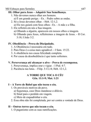 Mil Esboços para Sermões
III. Olhar para Jesus – Adquirir Sua Semelhança.
1. Não devemos nunca olhar aos homens.
a) É um grande perigo. - Ex. : Pedro sobre as ondas.
2. Só a Jesus devemos olhar. - Heb. 12:1,2.
a) Ele nos guiará com Seus olhos - Ex. : A mãe e a filha.
3. Ele refletirá em nós a Sua imagem.
a) Olhando a alguém, aparecem em nossos olhos a imagem.
b) Olhando para Jesus, refletiremos a imagem de Jesus. - II Cor.
3:18; I João 3:2.
IV. Obediência – Prova do Discipulado.
1. A Obediência é necessária em tudo.
2. Para Deus é a coisa mais agradável. - I Sam. 15:22.
3. A obediência nos causa felicidade completa.
4. Por causa da desobediência é que tanto sofremos.
V. Perseverança até alcançar o alvo – Prova de recompensa.
1. Perseverança, implica orar e vigiar. - I Ped. 4:7.
2. Paciência nas lutas. - Filip. 3:13,14; Heb. 12:1,2.
A TORRE QUE TOCA O CÉU
Gên. 11:1-9; Mat. 1:21
I – A Torre de Babel que não tocou o céu.
1. Os prováveis motivos do povo.
a) Segurança, caso Deus mandasse o dilúvio.
b) Sinal para o perdido em viagem.
c) Meio de esquadrinhar o céu.
2. Essa obra não foi completada, por ser contra a vontade de Deus.
II – Outras torres que não tocam o céu.
1. O paganismo com as suas ramificações.
647
 
