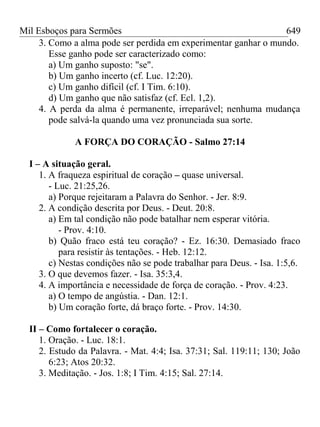 Mil Esboços para Sermões
3. Como a alma pode ser perdida em experimentar ganhar o mundo.
Esse ganho pode ser caracterizado como:
a) Um ganho suposto: "se".
b) Um ganho incerto (cf. Luc. 12:20).
c) Um ganho difícil (cf. I Tim. 6:10).
d) Um ganho que não satisfaz (cf. Ecl. 1,2).
4. A perda da alma é permanente, irreparável; nenhuma mudança
pode salvá-la quando uma vez pronunciada sua sorte.
A FORÇA DO CORAÇÃO - Salmo 27:14
I – A situação geral.
1. A fraqueza espiritual de coração – quase universal.
- Luc. 21:25,26.
a) Porque rejeitaram a Palavra do Senhor. - Jer. 8:9.
2. A condição descrita por Deus. - Deut. 20:8.
a) Em tal condição não pode batalhar nem esperar vitória.
- Prov. 4:10.
b) Quão fraco está teu coração? - Ez. 16:30. Demasiado fraco
para resistir às tentações. - Heb. 12:12.
c) Nestas condições não se pode trabalhar para Deus. - Isa. 1:5,6.
3. O que devemos fazer. - Isa. 35:3,4.
4. A importância e necessidade de força de coração. - Prov. 4:23.
a) O tempo de angústia. - Dan. 12:1.
b) Um coração forte, dá braço forte. - Prov. 14:30.
II – Como fortalecer o coração.
1. Oração. - Luc. 18:1.
2. Estudo da Palavra. - Mat. 4:4; Isa. 37:31; Sal. 119:11; 130; João
6:23; Atos 20:32.
3. Meditação. - Jos. 1:8; I Tim. 4:15; Sal. 27:14.
649
 