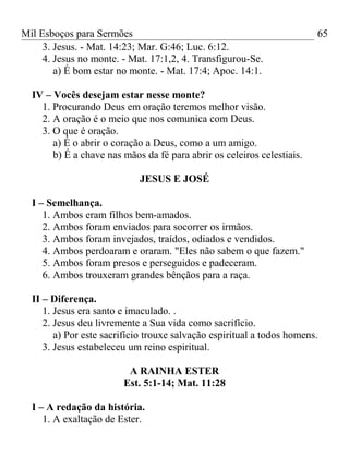 Mil Esboços para Sermões
3. Jesus. - Mat. 14:23; Mar. G:46; Luc. 6:12.
4. Jesus no monte. - Mat. 17:1,2, 4. Transfigurou-Se.
a) É bom estar no monte. - Mat. 17:4; Apoc. 14:1.
IV – Vocês desejam estar nesse monte?
1. Procurando Deus em oração teremos melhor visão.
2. A oração é o meio que nos comunica com Deus.
3. O que é oração.
a) É o abrir o coração a Deus, como a um amigo.
b) É a chave nas mãos da fé para abrir os celeiros celestiais.
JESUS E JOSÉ
I – Semelhança.
1. Ambos eram filhos bem-amados.
2. Ambos foram enviados para socorrer os irmãos.
3. Ambos foram invejados, traídos, odiados e vendidos.
4. Ambos perdoaram e oraram. "Eles não sabem o que fazem."
5. Ambos foram presos e perseguidos e padeceram.
6. Ambos trouxeram grandes bênçãos para a raça.
II – Diferença.
1. Jesus era santo e imaculado. .
2. Jesus deu livremente a Sua vida como sacrifício.
a) Por este sacrifício trouxe salvação espiritual a todos homens.
3. Jesus estabeleceu um reino espiritual.
A RAINHA ESTER
Est. 5:1-14; Mat. 11:28
I – A redação da história.
1. A exaltação de Ester.
65
 