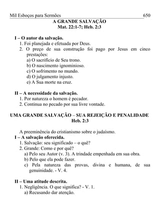 Mil Esboços para Sermões
A GRANDE SALVAÇÃO
Mat. 22:1-7; Heb. 2:3
I – O autor da salvação.
1. Foi planejada e efetuada por Deus.
2. O preço de sua construção foi pago por Jesus em cinco
prestações:
a) O sacrifício de Seu trono.
b) O nascimento ignominioso.
c) O sofrimento no mundo.
d) O julgamento injusto.
e) A Sua morte na cruz.
II – A necessidade da salvação.
1. Por natureza o homem é pecador.
2. Continua no pecado por sua livre vontade.
UMA GRANDE SALVAÇÃO – SUA REJEIÇÃO E PENALIDADE
Heb. 2:3
A preeminência do cristianismo sobre o judaísmo.
I – A salvação oferecida.
1. Salvação: seu significado – o quê?
2. Grande: Como e por quê?
a) Pelo seu Autor (v. 3). A trindade empenhada em sua obra.
b) Pelo que ela pode fazer.
c) Pela natureza das provas, divina e humana, de sua
genuinidade. - V. 4.
II – Uma atitude descrita.
1. Negligência. O que significa? - V. 1.
a) Recusando dar atenção.
650
 