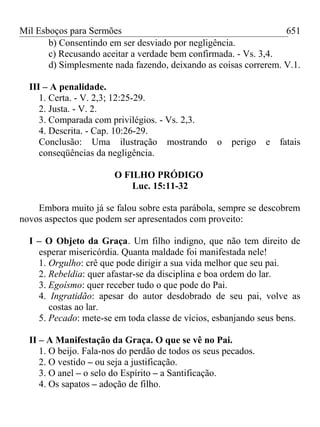 Mil Esboços para Sermões
b) Consentindo em ser desviado por negligência.
c) Recusando aceitar a verdade bem confirmada. - Vs. 3,4.
d) Simplesmente nada fazendo, deixando as coisas correrem. V.1.
III – A penalidade.
1. Certa. - V. 2,3; 12:25-29.
2. Justa. - V. 2.
3. Comparada com privilégios. - Vs. 2,3.
4. Descrita. - Cap. 10:26-29.
Conclusão: Uma ilustração mostrando o perigo e fatais
conseqüências da negligência.
O FILHO PRÓDIGO
Luc. 15:11-32
Embora muito já se falou sobre esta parábola, sempre se descobrem
novos aspectos que podem ser apresentados com proveito:
I – O Objeto da Graça. Um filho indigno, que não tem direito de
esperar misericórdia. Quanta maldade foi manifestada nele!
1. Orgulho: crê que pode dirigir a sua vida melhor que seu pai.
2. Rebeldia: quer afastar-se da disciplina e boa ordem do lar.
3. Egoísmo: quer receber tudo o que pode do Pai.
4. Ingratidão: apesar do autor desdobrado de seu pai, volve as
costas ao lar.
5. Pecado: mete-se em toda classe de vícios, esbanjando seus bens.
II – A Manifestação da Graça. O que se vê no Pai.
1. O beijo. Fala-nos do perdão de todos os seus pecados.
2. O vestido – ou seja a justificação.
3. O anel – o selo do Espírito – a Santificação.
4. Os sapatos – adoção de filho.
651
 