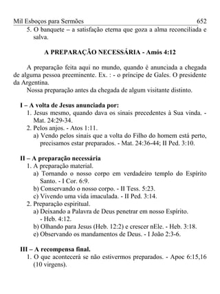 Mil Esboços para Sermões
5. O banquete – a satisfação eterna que goza a alma reconciliada e
salva.
A PREPARAÇÃO NECESSÁRIA - Amós 4:12
A preparação feita aqui no mundo, quando é anunciada a chegada
de alguma pessoa preeminente. Ex. : - o príncipe de Gales. O presidente
da Argentina.
Nossa preparação antes da chegada de algum visitante distinto.
I – A volta de Jesus anunciada por:
1. Jesus mesmo, quando dava os sinais precedentes à Sua vinda. -
Mat. 24:29-34.
2. Pelos anjos. - Atos 1:11.
a) Vendo pelos sinais que a volta do Filho do homem está perto,
precisamos estar preparados. - Mat. 24:36-44; II Ped. 3:10.
II – A preparação necessária
1. A preparação material.
a) Tornando o nosso corpo em verdadeiro templo do Espírito
Santo. - I Cor. 6:9.
b) Conservando o nosso corpo. - II Tess. 5:23.
c) Vivendo uma vida imaculada. - II Ped. 3:14.
2. Preparação espiritual.
a) Deixando a Palavra de Deus penetrar em nosso Espírito.
- Heb. 4:12.
b) Olhando para Jesus (Heb. 12:2) e crescer nEle. - Heb. 3:18.
e) Observando os mandamentos de Deus. - I João 2:3-6.
III – A recompensa final.
1. O que acontecerá se não estivermos preparados. - Apoc 6:15,16
(10 virgens).
652
 