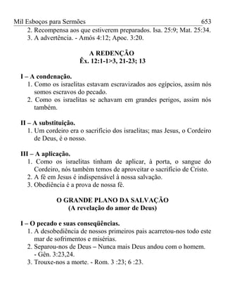 Mil Esboços para Sermões
2. Recompensa aos que estiverem preparados. Isa. 25:9; Mat. 25:34.
3. A advertência. - Amós 4:12; Apoc. 3:20.
A REDENÇÃO
Êx. 12:1-1>3, 21-23; 13
I – A condenação.
1. Como os israelitas estavam escravizados aos egípcios, assim nós
somos escravos do pecado.
2. Como os israelitas se achavam em grandes perigos, assim nós
também.
II – A substituição.
1. Um cordeiro era o sacrifício dos israelitas; mas Jesus, o Cordeiro
de Deus, é o nosso.
III – A aplicação.
1. Como os israelitas tinham de aplicar, à porta, o sangue do
Cordeiro, nós também temos de aproveitar o sacrifício de Cristo.
2. A fé em Jesus é indispensável à nossa salvação.
3. Obediência é a prova de nossa fé.
O GRANDE PLANO DA SALVAÇÃO
(A revelação do amor de Deus)
I – O pecado e suas conseqüências.
1. A desobediência de nossos primeiros pais acarretou-nos todo este
mar de sofrimentos e misérias.
2. Separou-nos de Deus – Nunca mais Deus andou com o homem.
- Gên. 3:23,24.
3. Trouxe-nos a morte. - Rom. 3 :23; 6 :23.
653
 