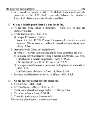 Mil Esboços para Sermões
2. A lei maldiz o pecado. - Gál. 3:10. Maldito todo aquele que não
persevera. - Gál. 3:22. Tudo encerrado debaixo do pecado. -
Rom. 3:19. Todo o mundo culpado e maldito.
II – O que a lei não pode fazer é o que Jesus faz.
1. A lei não pode salvar a ninguém. - Rom. 8:3. O que era
impossível à lei.
2. Cristo redimiu-nos. - Gál. 3:13.
a) Porque Cristo nos redimiu:
Rom. 5:6; Sal. 49:7,8. Porque é impossível redimir-nos a nós
mesmos. Não se compra a salvação com dinheiro e obras boas.
- Rom. 3:20.
3. O propósito de Cristo em redimir-nos:
a) Rom. 8:1-4. Para que a justiça da lei fosse cumprida em nós.
b) Para que sobre as nações viesse a bênção de Abraão. Gál. 3:14.
(1) Salvação e perdão do pecado. - Atos 3 :25,26.
(2) Justificação pela fé em Cristo. - Gál. 3:6-9.
c) Para que recebêssemos a promessa do Espírito por meio da fé.
- Gál. 3:14.
(1) Poder para obedecer. - Atos 1:8; Rom. 8:1-9.
4. Para que recebêssemos a adoção de filhos. - Gál. 4:4,5.
III – Como receber as bênçãos da redenção.
1. Vir a Cristo. - Mat. 11:28.
2. Arrepender-se. - Atos 3:19 cit. v. 13.
3. Confessar e abandonar os pecados e receber perdão.
4. Crer e ser salvo. - Atos 16:30,31.
5. Cristo fez tudo, e quer dar-nos tudo.
Se crermos plenamente, tudo receberemos.
655
 