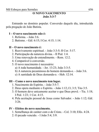 Mil Esboços para Sermões
O NOVO NASCIMENTO
João 3:3-7
Entrando no domínio popular. Conversão daquele dia, introduzida
pela pregação de João Batista.
I – O novo nascimento não é:
1. Reforma. - João 3:6.
2. Batismo. - Gál. 6:15; I Cor. 4:15; 1:14.
II – O novo nascimento é:
1. Reavivamento espiritual. - João 3:3-5; II Cor. 5:17.
2. Participação da natureza divina. - II Ped. 1:4.
3. Uma renovação do entendimento. - Rom. 12:2.
4. Comparável à conversão.
5. O novo nascimento é necessário:
a) A toda humanidade. - Jer. 13:23; João 3:3-5.
b) A natureza pecaminosa do homem demanda-o. - João 3:6.
c) A santidade de Deus demanda-o. - Heb. 12:14.
III – Como o novo nascimento tem lugar.
1. Nascimento do Espírito. - João 3:5-7.
2. Deus opera mediante o Espírito. - João 1:12,13; 3:5; Tito 3:5.
3. O homem deve unicamente aceitar o que Deus provê. - Tia. 1:18;
I Ped. 1:23; 1 Cor. 4:15.
4. Pela aceitação pessoal de Jesus como Salvador. - João 1:12; Gál.
3:26.
IV – Efeitos do novo nascimento.
1. Semelhança de caráter com o de Cristo. - Col. 3:10; Efés. 4:24.
2. O pecado vencido. - I João 5:4; 3:9.
656
 