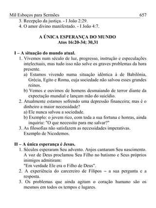 Mil Esboços para Sermões
3. Recepção da justiça. - I João 2:29.
4. O amor divino manifestado. - I João 4:7.
A ÚNICA ESPERANÇA DO MUNDO
Atos 16:20-34; 30,31
I – A situação do mundo atual.
1. Vivemos num século de luz, progresso, instrução e especulações
intelectuais, mas tudo isso não solve os graves problemas da hora
presente.
a) Estamos vivendo numa situação idêntica à de Babilônia,
Grécia, Egito e Roma, cuja sociedade não salvou esses grandes
reinos.
b) Vemos e ouvimos de homens desmaiando de terror diante da
expectação mundial e lançam mão do suicídio.
2. Atualmente estamos sofrendo uma depressão financeira; mas é o
dinheiro a maior necessidade?
a) Ele nunca salvou a sociedade.
b) Exemplo: o jovem rico, com toda a sua fortuna e honras, ainda
inquiriu: "O que necessito para me salvar?"
3. As filosofias não satisfazem as necessidades imperativas.
Exemplo de Nicodemos.
II – A única esperança é Jesus.
1. Séculos esperaram Seu advento. Anjos cantaram Seu nascimento.
A voz de Deus proclamou Seu Filho no batismo e Seus próprios
inimigos admitiram:
"Em verdade Ele era o Filho de Deus".
2. A experiência do carcereiro de Filipos – a sua pergunta e a
resposta.
3. Os problemas que ainda agitam o coração humano são os
mesmos em todos os tempos e lugares.
657
 
