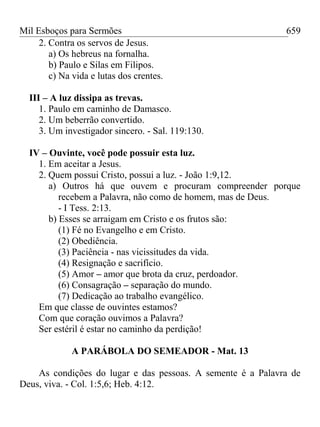 Mil Esboços para Sermões
2. Contra os servos de Jesus.
a) Os hebreus na fornalha.
b) Paulo e Silas em Filipos.
c) Na vida e lutas dos crentes.
III – A luz dissipa as trevas.
1. Paulo em caminho de Damasco.
2. Um beberrão convertido.
3. Um investigador sincero. - Sal. 119:130.
IV – Ouvinte, você pode possuir esta luz.
1. Em aceitar a Jesus.
2. Quem possui Cristo, possui a luz. - João 1:9,12.
a) Outros há que ouvem e procuram compreender porque
recebem a Palavra, não como de homem, mas de Deus.
- I Tess. 2:13.
b) Esses se arraigam em Cristo e os frutos são:
(1) Fé no Evangelho e em Cristo.
(2) Obediência.
(3) Paciência - nas vicissitudes da vida.
(4) Resignação e sacrifício.
(5) Amor – amor que brota da cruz, perdoador.
(6) Consagração – separação do mundo.
(7) Dedicação ao trabalho evangélico.
Em que classe de ouvintes estamos?
Com que coração ouvimos a Palavra?
Ser estéril é estar no caminho da perdição!
A PARÁBOLA DO SEMEADOR - Mat. 13
As condições do lugar e das pessoas. A semente é a Palavra de
Deus, viva. - Col. 1:5,6; Heb. 4:12.
659
 