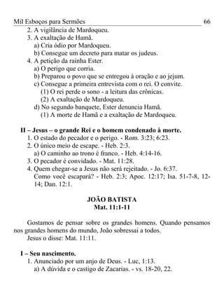 Mil Esboços para Sermões
2. A vigilância de Mardoqueu.
3. A exaltação de Hamã.
a) Cria ódio por Mardoqueu.
b) Consegue um decreto para matar os judeus.
4. A petição da rainha Ester.
a) O perigo que corria.
b) Preparou o povo que se entregou à oração e ao jejum.
c) Consegue a primeira entrevista com o rei. O convite.
(1) O rei perde o sono - a leitura das crônicas.
(2) A exaltação de Mardoqueu.
d) No segundo banquete, Ester denuncia Hamã.
(1) A morte de Hamã e a exaltação de Mardoqueu.
II – Jesus – o grande Rei e o homem condenado à morte.
1. O estado do pecador e o perigo. - Rom. 3:23; 6:23.
2. O único meio de escape. - Heb. 2:3.
a) O caminho ao trono é franco. - Heb. 4:14-16.
3. O pecador é convidado. - Mat. 11:28.
4. Quem chegar-se a Jesus não será rejeitado. - Jo. 6:37.
Como você escapará? - Heb. 2:3; Apoc. 12:17; Isa. 51-7-8, 12-
14; Dan. 12:1.
JOÃO BATISTA
Mat. 11:1-11
Gostamos de pensar sobre os grandes homens. Quando pensamos
nos grandes homens do mundo, João sobressai a todos.
Jesus o disse: Mat. 11:11.
I – Seu nascimento.
1. Anunciado por um anjo de Deus. - Luc, 1:13.
a) A dúvida e o castigo de Zacarias. - vs. 18-20, 22.
66
 