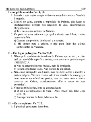 Mil Esboços para Sermões
I – Ao pé do caminho. Vs. 4, 19.
1. Satanás e seus anjos sempre estão em assembléia onde a Verdade
é pregada.
2. Muitos no culto, durante a exposição da Palavra, dão lugar ao
indiferentismo: pensam nos negócios da vida, divertimentos,
obrigações etc.
a) Tais coisas são astúcias de Satanás.
3. Os pais em casa criticam o pregador diante dos filhos, e estes
crescem infiéis.
a) Causam um prejuízo duplo: a si e a outrem.
b) Há tempo para a crítica, e não para falar dos efeitos
santificantes da Verdade.
II – Em lugar pedregoso. Vs. 5,6,20,21.
1. Não é pelo recebimento imediato da Palavra que se cai ; a coisa
está em recebê-la superficialmente, sem encarar o que ela requer
- RENÚNCIA.
a) Não há arrependimento radical, nem fé arraigada.
b) Foram sepultadas vivas. Não tinham fé espiritual.
2. Não estão arraigados em Cristo, mas nas boas obras e méritos e
justiça própria. "Ser um cristão, não é ser membro de uma igreja,
nem mesmo ser oficial ou pastor, mas ser uma nova criatura,
renascer em Cristo, transformar-se nEle e tomar os seus
exemplos".
3. Vindo as tribulações, logo se escandalizam.
a) O sol é as tribulações da vida. - Atos 14:22; Tia. 1:12; João
6:60, 66.
b) As experiências de João, Marcos e Jó.
III – Entre espinhos. Vs. 7,22.
1. É possível que a terra fosse boa.
660
 