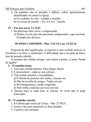 Mil Esboços para Sermões
2. Os espinhos são os pecados e hábitos velhos aparentemente
abandonados ao entrar na Igreja.
a) Os cuidados da vida - vaidade e orgulho.
b) As coisas do mundo. - Tia. 4:4. Ex. : Sansão.
IV – Em boa terra. Vs. 8,23.
1. Há diferença entre ouvir e compreender.
a) Muitos ouvem mas não procuram compreender o que ouviram.
Exemplo dos fariseus.
OS DOIS CAMINHOS - Mat. 7:13-14; Luc. 13:22-24
Pergunta de alta significação. A resposta é uma verdade terrível; as
Escrituras e os fatos a confirmam. A dificuldade não é da parte de Deus,
mas do pecador rebelde.
O costume das cidades antigas: seus muros e portas. A porta "fundo
de agulha".
I – O caminho largo
1. Tem uma entrada atrativa. Está sempre aberta.
2. É descendente – anda-se sem esforço.
3. Tem muitas atrações e comodidades.
a) É florido de prazeres mil: bailes, cinemas etc.
b) Não há escolha de amigos. Todos servem.
c) Há intemperança e moda exagerada.
d) Nele trilha a maioria, por isso convém.
4. Quanto mais se anda mais se estreita. Às vezes não se pode
retroceder.
II – O caminho estreito.
1. Foi aberto pela morte de Cristo. - Mat. 27:50,51.
2. Assim o fez para seguirmos as Suas pisadas.
3. A porta e sua estrutura:
661
 