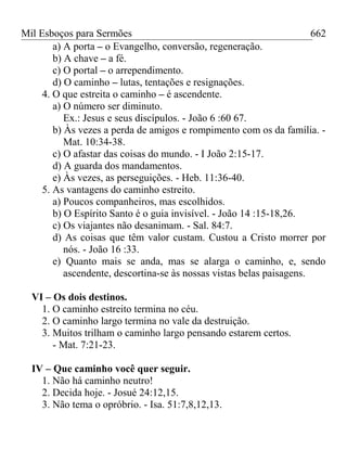 Mil Esboços para Sermões
a) A porta – o Evangelho, conversão, regeneração.
b) A chave – a fé.
c) O portal – o arrependimento.
d) O caminho – lutas, tentações e resignações.
4. O que estreita o caminho – é ascendente.
a) O número ser diminuto.
Ex.: Jesus e seus discípulos. - João 6 :60 67.
b) Às vezes a perda de amigos e rompimento com os da família. -
Mat. 10:34-38.
c) O afastar das coisas do mundo. - I João 2:15-17.
d) A guarda dos mandamentos.
e) Às vezes, as perseguições. - Heb. 11:36-40.
5. As vantagens do caminho estreito.
a) Poucos companheiros, mas escolhidos.
b) O Espírito Santo é o guia invisível. - João 14 :15-18,26.
c) Os viajantes não desanimam. - Sal. 84:7.
d) As coisas que têm valor custam. Custou a Cristo morrer por
nós. - João 16 :33.
e) Quanto mais se anda, mas se alarga o caminho, e, sendo
ascendente, descortina-se às nossas vistas belas paisagens.
VI – Os dois destinos.
1. O caminho estreito termina no céu.
2. O caminho largo termina no vale da destruição.
3. Muitos trilham o caminho largo pensando estarem certos.
- Mat. 7:21-23.
IV – Que caminho você quer seguir.
1. Não há caminho neutro!
2. Decida hoje. - Josué 24:12,15.
3. Não tema o opróbrio. - Isa. 51:7,8,12,13.
662
 