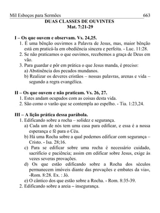 Mil Esboços para Sermões
DUAS CLASSES DE OUVINTES
Mat. 7:21-29
I – Os que ouvem e observam. Vs. 24,25.
1. É uma bênção ouvirmos a Palavra de Jesus, mas, maior bênção
está em praticá-la em obediência sincera e perfeita. - Luc. 11:28.
2. Se não praticamos o que ouvimos, recebemos a graça de Deus em
vão.
3. Para guardar e pôr em prática o que Jesus manda, é preciso:
a) Abstinência dos pecados mundanos.
b) Realizar os deveres cristãos – nossas palavras, arenas e vida –
segundo a regra evangélica.
II – Os que ouvem e não praticam. Vs. 26, 27.
1. Estes andam ocupados com as coisas desta vida.
2. São como o varão que se contempla ao espelho. - Tia. 1:23,24.
III – A lição prática dessa parábola.
1. Edificando sobre a rocha – solidez e segurança.
a) Cada um de nós tem uma casa para edificar, e essa é a nossa
esperança e fé para o Céu.
b) Há uma Rocha sobre a qual podemos edificar com segurança –
Cristo. - Isa. 28;16.
c) Para se edificar sobre uma rocha é necessário cuidado,
sacrifício e paciência; assim em edificar sobre Jesus, exige às
vezes severas provações.
d) Os que estão edificando sobre a Rocha dos séculos
permanecem imóveis diante das provações e embates da via«,
-Rom. 8:28. Ex. : Jó.
e) O cântico dos que estão sobre a Rocha. - Rom. 8:35-39.
2. Edificando sobre a areia – insegurança.
663
 