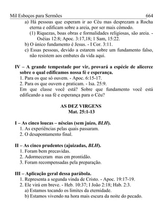 Mil Esboços para Sermões
a) Há pessoas que esperam ir ao Céu mas desprezam a Rocha
eterna e edificam sobre a areia, por ser mais cômodo.
(1) Riquezas, boas obras e formalidades religiosas, são areia. -
Oséias 12:8; Apoc. 3:17,18; 1 Sam, 15:22.
b) O único fundamento é Jesus. - I Cor. 3:11.
c) Essas pessoas, devido a estarem sobre um fundamento falso,
não resistem aos embates da vida aqui.
IV – A grande tempestade por vir, provará a espécie de alicerce
sobre o qual edificamos nossa fé e esperança.
1. Para os que só ouvem. - Apoc. 6:15-17.
2. Para os que ouvem e praticam. - Isa. 25:9.
Em que classe você está? Sobre que fundamento você está
edificando a sua fé e esperança para o Céu?
AS DEZ VIRGENS
Mat. 25:1-13
I – As cinco loucas – néscias (sem juízo, BLH).
1. As experiências pelas quais passaram.
2. O desapontamento final.
II – As cinco prudentes (ajuizadas, BLH).
1. Foram bem precavidas.
2. Adormeceram mas em prontidão.
3. Foram recompensadas pela preparação.
III – Aplicação geral dessa parábola.
1. Representa a segunda vinda de Cristo. - Apoc. 19:17-19.
2. Ele virá em breve. - Heb. 10:37; I João 2:18; Hab. 2:3.
a) Estamos tocando os limites da eternidade.
b) Estamos vivendo na hora mais escura da noite do pecado.
664
 