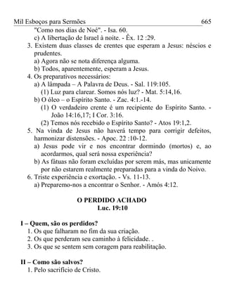 Mil Esboços para Sermões
"Como nos dias de Noé". - Isa. 60.
c) A libertação de Israel à noite. - Êx. 12 :29.
3. Existem duas classes de crentes que esperam a Jesus: néscios e
prudentes.
a) Agora não se nota diferença alguma.
b) Todos, aparentemente, esperam a Jesus.
4. Os preparativos necessários:
a) A lâmpada – A Palavra de Deus. - Sal. 119:105.
(1) Luz para clarear. Somos nós luz? - Mat. 5:14,16.
b) O óleo – o Espírito Santo. - Zac. 4:1.-14.
(1) O verdadeiro crente é um recipiente do Espírito Santo. -
João 14:16,17; I Cor. 3:16.
(2) Temos nós recebido o Espírito Santo? - Atos 19:1,2.
5. Na vinda de Jesus não haverá tempo para corrigir defeitos,
harmonizar distensões. - Apoc. 22 :10-12.
a) Jesus pode vir e nos encontrar dormindo (mortos) e, ao
acordarmos, qual será nossa experiência?
b) As fátuas não foram excluídas por serem más, mas unicamente
por não estarem realmente preparadas para a vinda do Noivo.
6. Triste experiência e exortação. - Vs. 11-13.
a) Preparemo-nos a encontrar o Senhor. - Amós 4:12.
O PERDIDO ACHADO
Luc. 19:10
I – Quem, são os perdidos?
1. Os que falharam no fim da sua criação.
2. Os que perderam seu caminho à felicidade. .
3. Os que se sentem sem coragem para reabilitação.
II – Como são salvos?
1. Pelo sacrifício de Cristo.
665
 